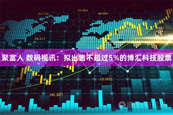 聚富人 数码视讯：拟出售不超过5%的博汇科技股票