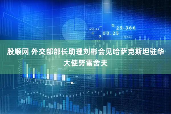 股顺网 外交部部长助理刘彬会见哈萨克斯坦驻华大使努雷舍夫
