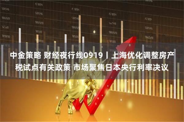 中金策略 财经夜行线0919丨上海优化调整房产税试点有关政策 市场聚焦日本央行利率决议