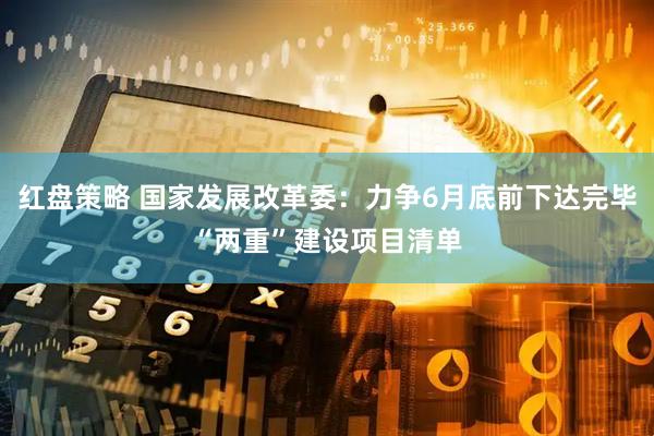 红盘策略 国家发展改革委：力争6月底前下达完毕“两重”建设项目清单