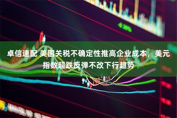 卓信速配 美国关税不确定性推高企业成本，美元指数超跌反弹不改下行趋势