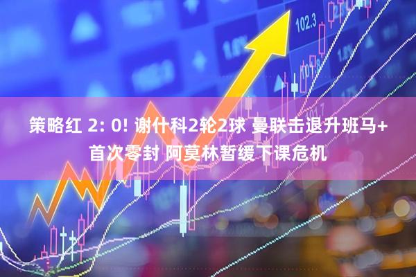 策略红 2: 0! 谢什科2轮2球 曼联击退升班马+首次零封 阿莫林暂缓下课危机