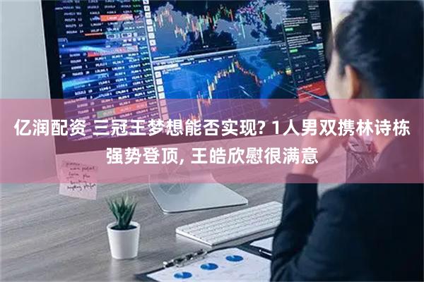 亿润配资 三冠王梦想能否实现? 1人男双携林诗栋强势登顶, 王皓欣慰很满意