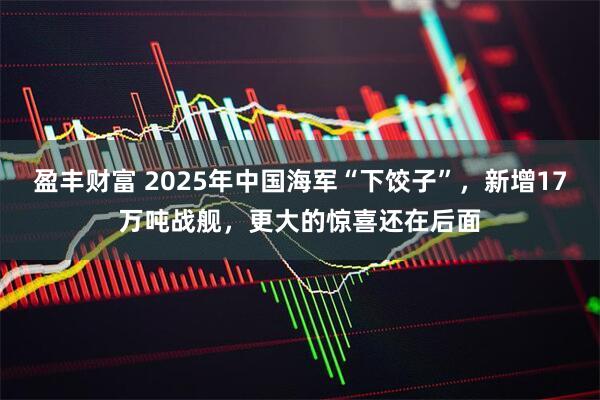盈丰财富 2025年中国海军“下饺子”，新增17万吨战舰，更大的惊喜还在后面