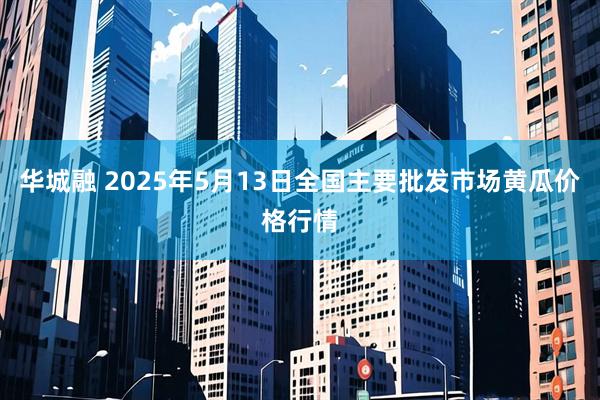 华城融 2025年5月13日全国主要批发市场黄瓜价格行情