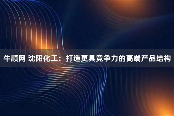 牛顺网 沈阳化工：打造更具竞争力的高端产品结构