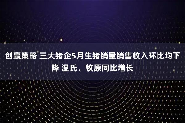 创赢策略 三大猪企5月生猪销量销售收入环比均下降 温氏、牧原同比增长