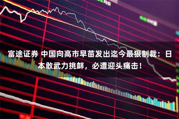 富途证券 中国向高市早苗发出迄今最狠制裁:日本敢武力挑衅,必遭迎头痛击!
