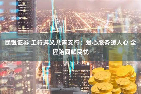 民银证券 工行遵义共青支行：爱心服务暖人心 全程陪同解民忧