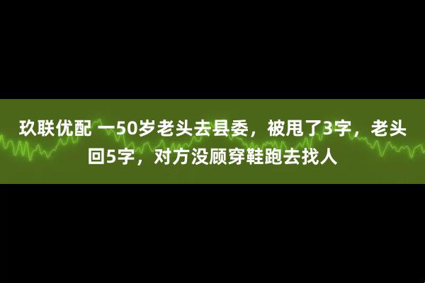 玖联优配 一50岁老头去县委，被甩了3字，老头回5字，对方没顾穿鞋跑去找人