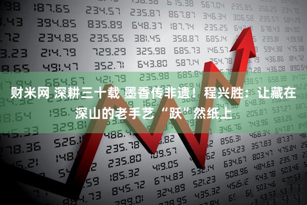 财米网 深耕三十载 墨香传非遗！程兴胜：让藏在深山的老手艺 “跃”然纸上