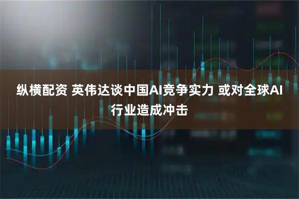 纵横配资 英伟达谈中国AI竞争实力 或对全球AI行业造成冲击