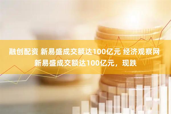 融创配资 新易盛成交额达100亿元 经济观察网 新易盛成交额达100亿元，现跌