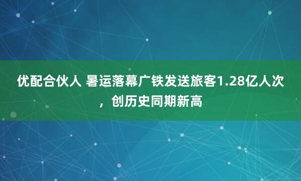 优配合伙人 暑运落幕广铁发送旅客1.28亿人次，创历史同期新高